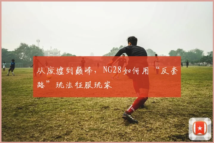 从废墟到巅峰，NG28如何用“反套路”玩法征服玩家